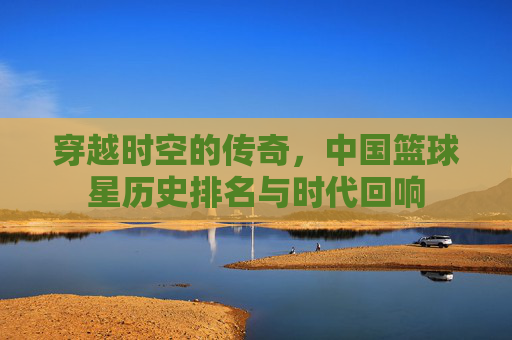 穿越时空的传奇,中国篮球星历史排名与时代回响