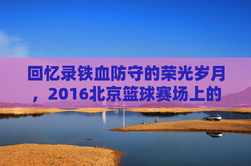 回忆录铁血防守的荣光岁月,2016北京篮球赛场上的热血记忆
