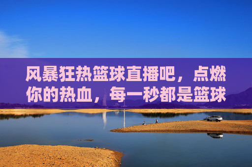 风暴狂热篮球直播吧，点燃你的热血，每一秒都是篮球盛宴