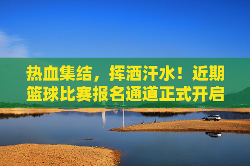 热血集结，挥洒汗水！近期篮球比赛报名通道正式开启
