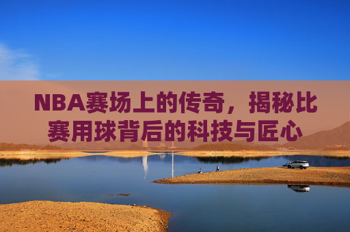 NBA赛场上的传奇,揭秘比赛用球背后的科技与匠心