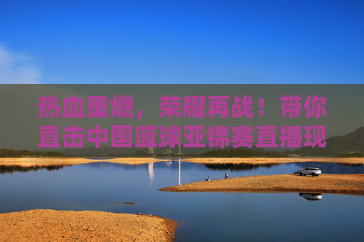 热血重燃,荣耀再战!带你直击中国篮球亚锦赛直播现场
