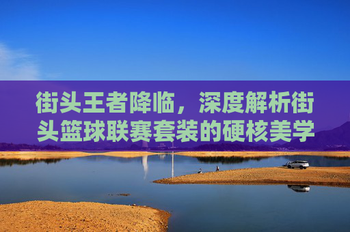 街头王者降临,深度解析街头篮球联赛套装的硬核美学与实战魅力