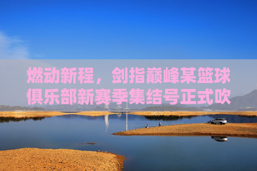 燃动新程，剑指巅峰某篮球俱乐部新赛季集结号正式吹响