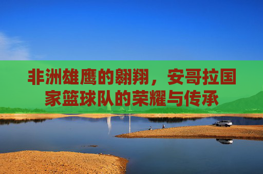 非洲雄鹰的翱翔,安哥拉国家篮球队的荣耀与传承