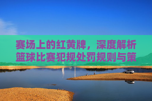 赛场上的红黄牌，深度解析篮球比赛犯规处罚规则与策略