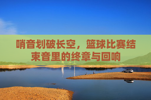 哨音划破长空,篮球比赛结束音里的终章与回响