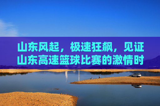 山东风起，极速狂飙，见证山东高速篮球比赛的激情时刻