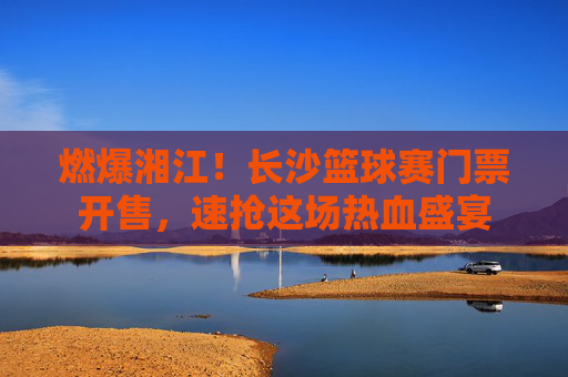 燃爆湘江!长沙篮球赛门票开售,速抢这场热血盛宴