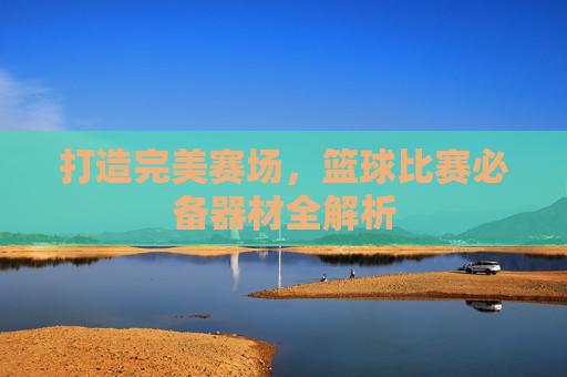 打造完美赛场,篮球比赛必备器材全解析
