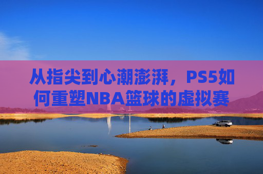 从指尖到心潮澎湃,PS5如何重塑NBA篮球的虚拟赛场