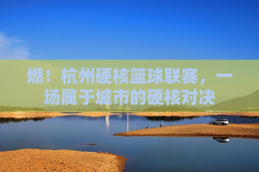 燃!杭州硬核篮球联赛,一场属于城市的硬核对决