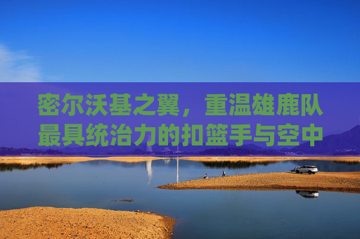 密尔沃基之翼，重温雄鹿队最具统治力的扣篮手与空中艺术