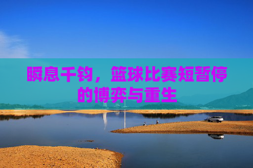 瞬息千钧,篮球比赛短暂停的博弈与重生