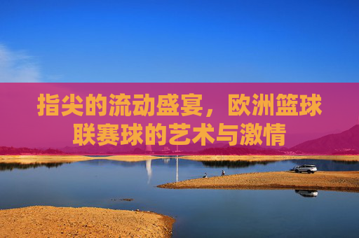 指尖的流动盛宴,欧洲篮球联赛球的艺术与激情