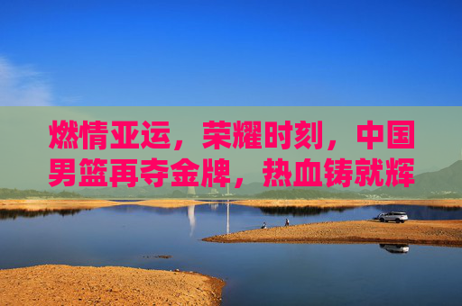 燃情亚运,荣耀时刻,中国男篮再夺金牌,热血铸就辉煌