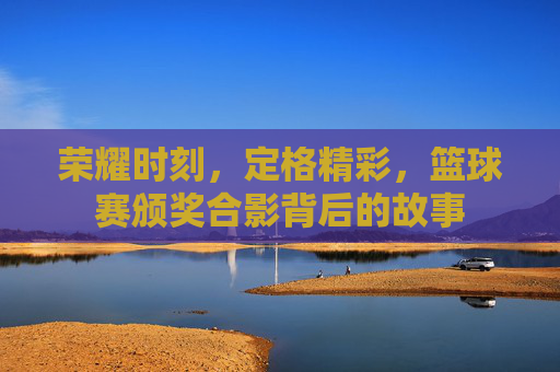 荣耀时刻,定格精彩,篮球赛颁奖合影背后的故事