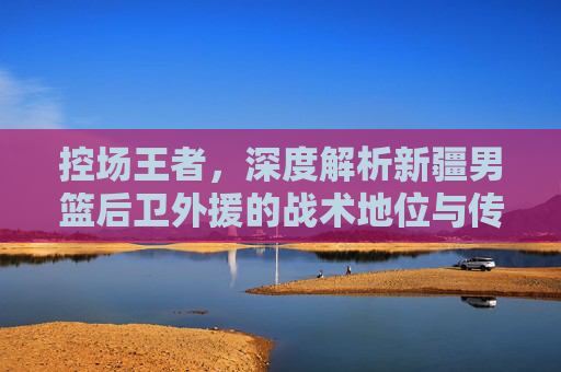 控场王者,深度解析新疆男篮后卫外援的战术地位与传奇之路