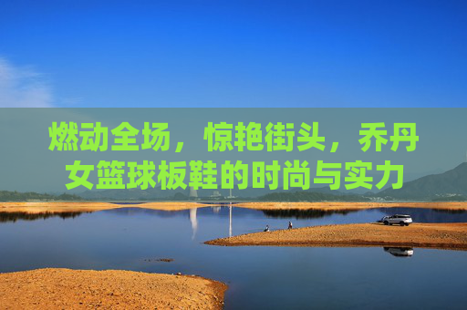 燃动全场，惊艳街头，乔丹女篮球板鞋的时尚与实力