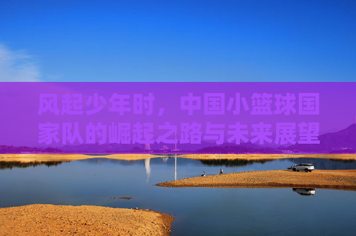 风起少年时,中国小篮球国家队的崛起之路与未来展望