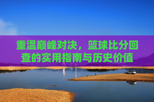 重温巅峰对决,篮球比分回查的实用指南与历史价值