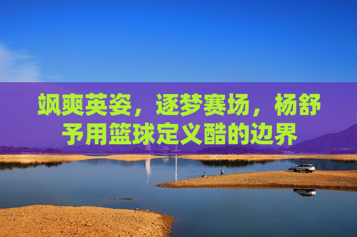 飒爽英姿,逐梦赛场,杨舒予用篮球定义酷的边界