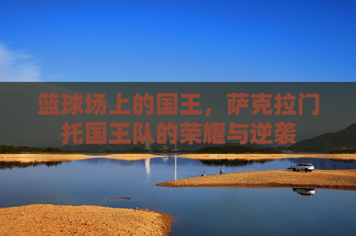 篮球场上的国王,萨克拉门托国王队的荣耀与逆袭