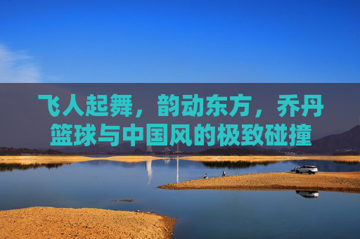 飞人起舞,韵动东方,乔丹篮球与中国风的极致碰撞