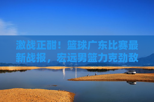 激战正酣!篮球广东比赛最新战报,宏远男篮力克劲敌,捍卫主场荣耀
