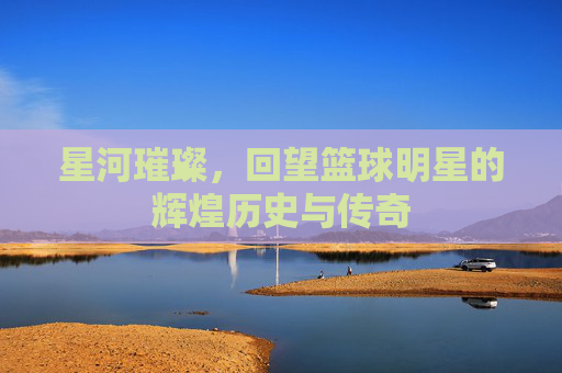 星河璀璨,回望篮球明星的辉煌历史与传奇