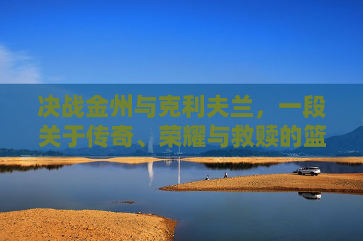 决战金州与克利夫兰,一段关于传奇、荣耀与救赎的篮球史诗