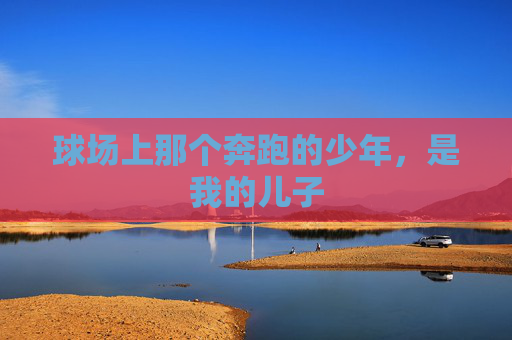 球场上那个奔跑的少年,是我的儿子