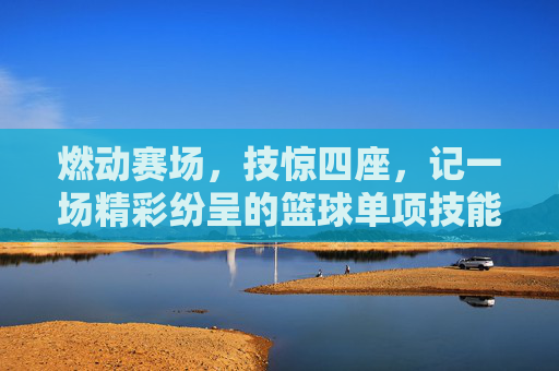 燃动赛场,技惊四座,记一场精彩纷呈的篮球单项技能比赛