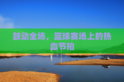 鼓动全场,篮球赛场上的热血节拍