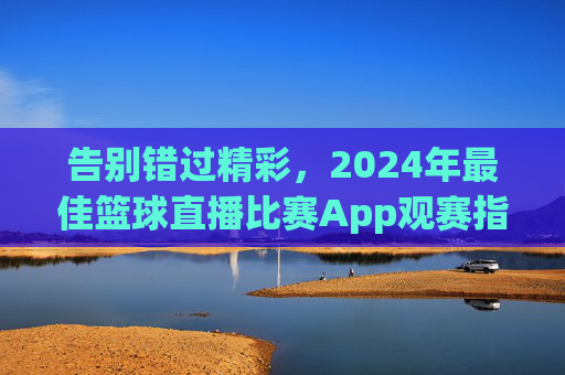 告别错过精彩,2024年最佳篮球直播比赛App观赛指南
