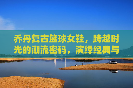 乔丹复古篮球女鞋,跨越时光的潮流密码,演绎经典与酷飒并存