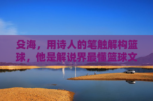 殳海,用诗人的笔触解构篮球,他是解说界最懂篮球文学的男人