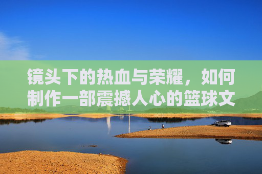 镜头下的热血与荣耀,如何制作一部震撼人心的篮球文化介绍视频