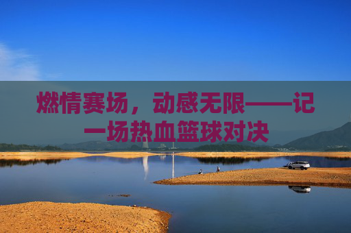 燃情赛场,动感无限——记一场热血篮球对决