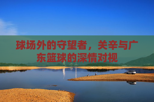 球场外的守望者,关辛与广东篮球的深情对视