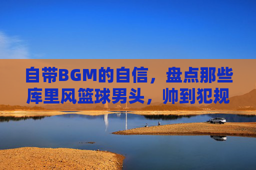 自带BGM的自信,盘点那些库里风篮球男头,帅到犯规
