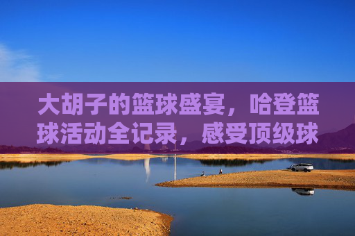 大胡子的篮球盛宴,哈登篮球活动全记录,感受顶级球星的魅力与热血