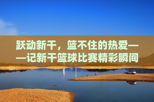 跃动新干,篮不住的热爱——记新干篮球比赛精彩瞬间
