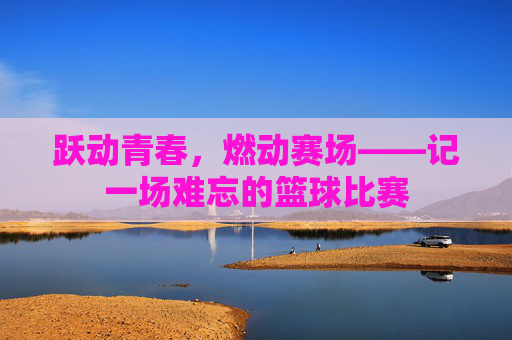 跃动青春,燃动赛场——记一场难忘的篮球比赛
