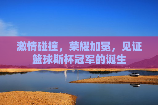 激情碰撞,荣耀加冕,见证篮球斯杯冠军的诞生