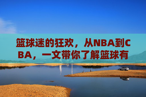篮球迷的狂欢,从NBA到CBA,一文带你了解篮球有啥比赛