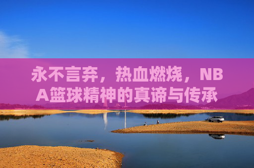 永不言弃,热血燃烧,NBA篮球精神的真谛与传承
