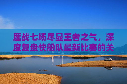 鏖战七场尽显王者之气,深度复盘快船队最新比赛的关键胜负手