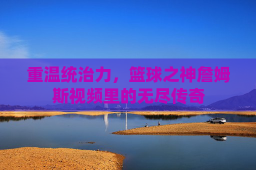 重温统治力,篮球之神詹姆斯视频里的无尽传奇