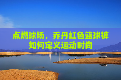 点燃球场,乔丹红色篮球裤如何定义运动时尚